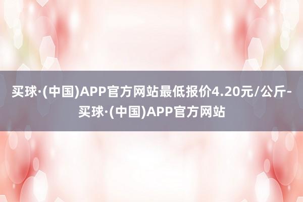 买球·(中国)APP官方网站最低报价4.20元/公斤-买球·(中国)APP官方网站