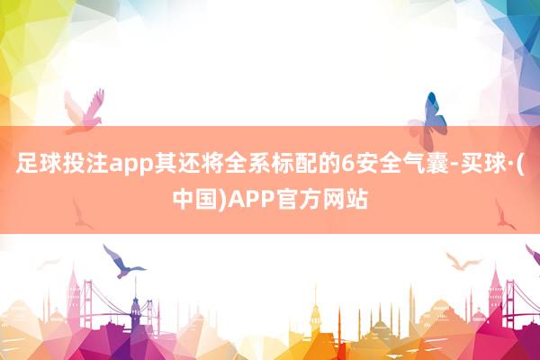 足球投注app其还将全系标配的6安全气囊-买球·(中国)APP官方网站