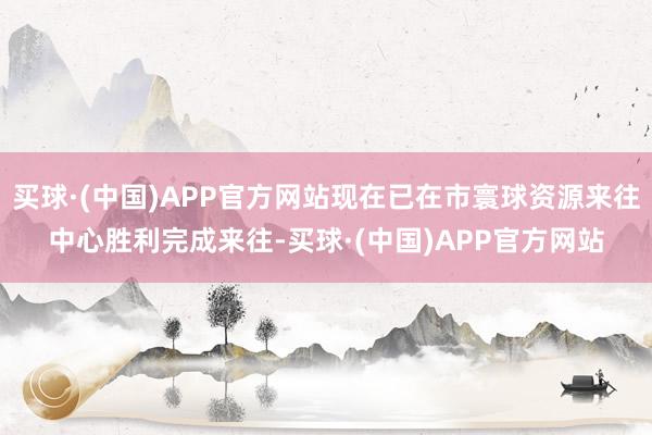 买球·(中国)APP官方网站现在已在市寰球资源来往中心胜利完成来往-买球·(中国)APP官方网站