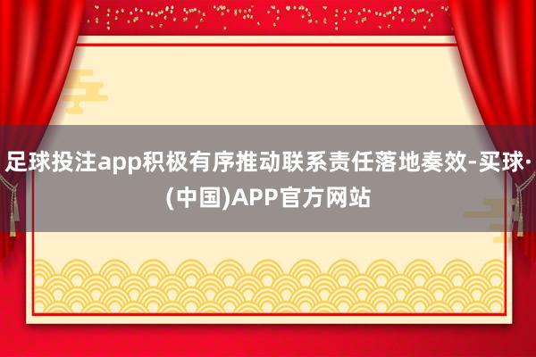 足球投注app积极有序推动联系责任落地奏效-买球·(中国)APP官方网站