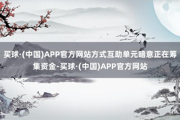 买球·(中国)APP官方网站方式互助单元暗意正在筹集资金-买球·(中国)APP官方网站