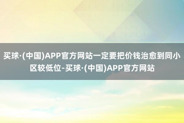 买球·(中国)APP官方网站一定要把价钱治愈到同小区较低位-买球·(中国)APP官方网站