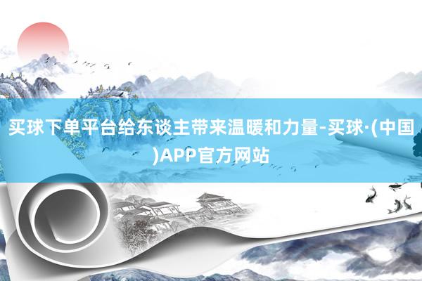 买球下单平台给东谈主带来温暖和力量-买球·(中国)APP官方网站