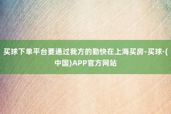 买球下单平台要通过我方的勤快在上海买房-买球·(中国)APP官方网站