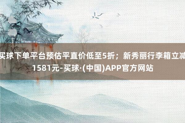 买球下单平台预估平直价低至5折；新秀丽行李箱立减1581元-买球·(中国)APP官方网站