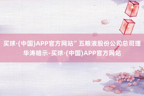 买球·(中国)APP官方网站”五粮液股份公司总司理华涛暗示-买球·(中国)APP官方网站