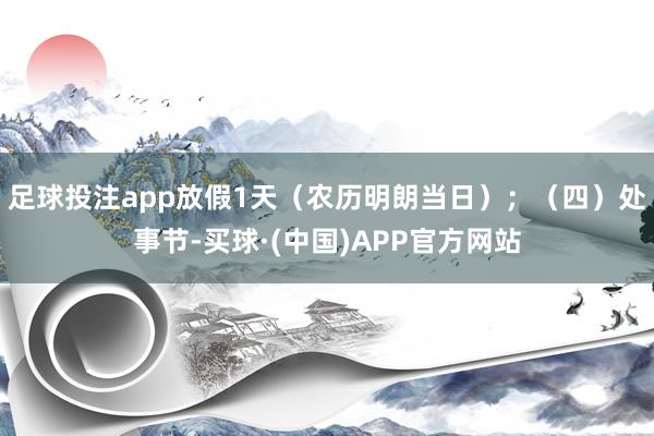 足球投注app放假1天（农历明朗当日）；　　（四）处事节-买球·(中国)APP官方网站