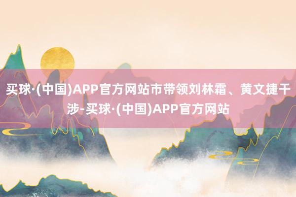 买球·(中国)APP官方网站市带领刘林霜、黄文捷干涉-买球·(中国)APP官方网站