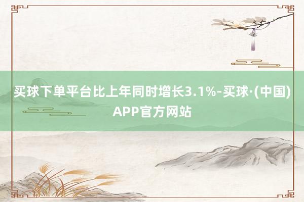 买球下单平台比上年同时增长3.1%-买球·(中国)APP官方网站