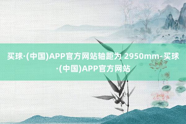 买球·(中国)APP官方网站轴距为 2950mm-买球·(中国)APP官方网站