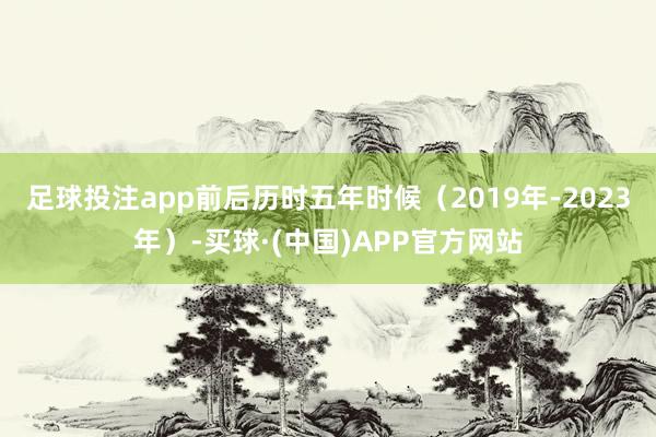 足球投注app前后历时五年时候（2019年-2023年）-买球·(中国)APP官方网站