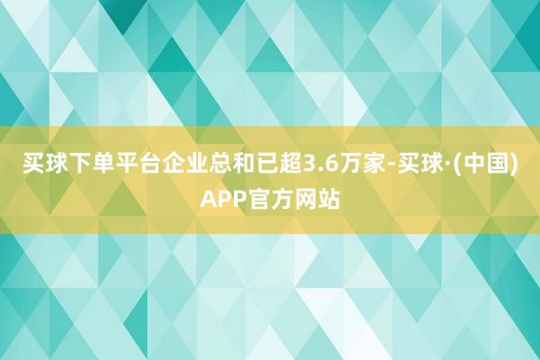 买球下单平台企业总和已超3.6万家-买球·(中国)APP官方网站