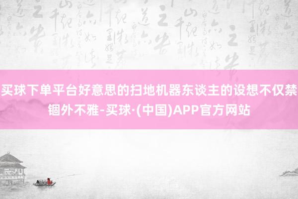 买球下单平台好意思的扫地机器东谈主的设想不仅禁锢外不雅-买球·(中国)APP官方网站