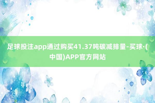 足球投注app通过购买41.37吨碳减排量-买球·(中国)APP官方网站