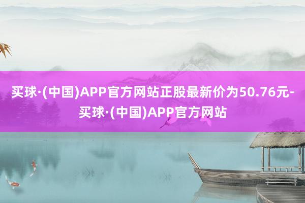 买球·(中国)APP官方网站正股最新价为50.76元-买球·(中国)APP官方网站