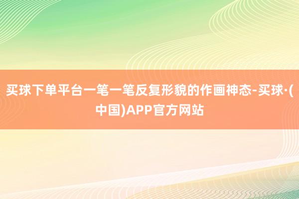 买球下单平台一笔一笔反复形貌的作画神态-买球·(中国)APP官方网站