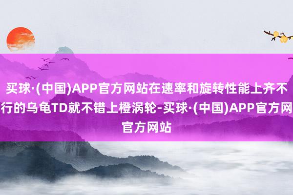 买球·(中国)APP官方网站在速率和旋转性能上齐不大行的乌龟TD就不错上橙涡轮-买球·(中国)APP官方网站