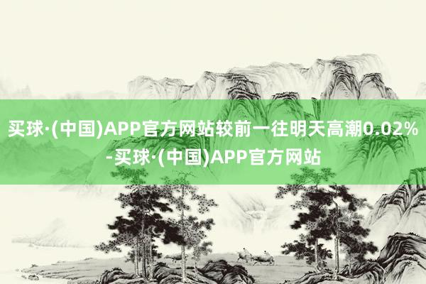 买球·(中国)APP官方网站较前一往明天高潮0.02%-买球·(中国)APP官方网站