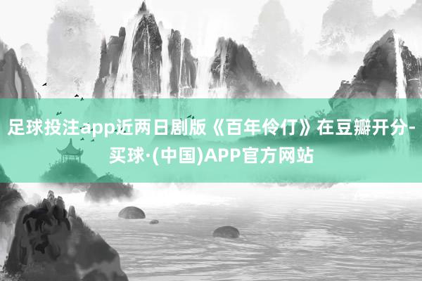 足球投注app近两日剧版《百年伶仃》在豆瓣开分-买球·(中国)APP官方网站