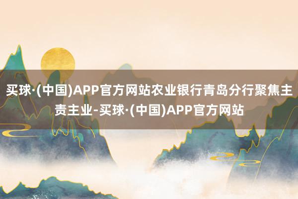 买球·(中国)APP官方网站农业银行青岛分行聚焦主责主业-买球·(中国)APP官方网站