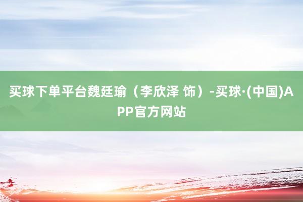 买球下单平台魏廷瑜（李欣泽 饰）-买球·(中国)APP官方网站