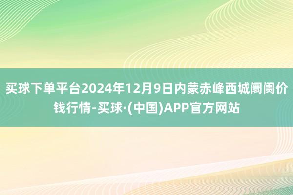 买球下单平台2024年12月9日内蒙赤峰西城阛阓价钱行情-买球·(中国)APP官方网站