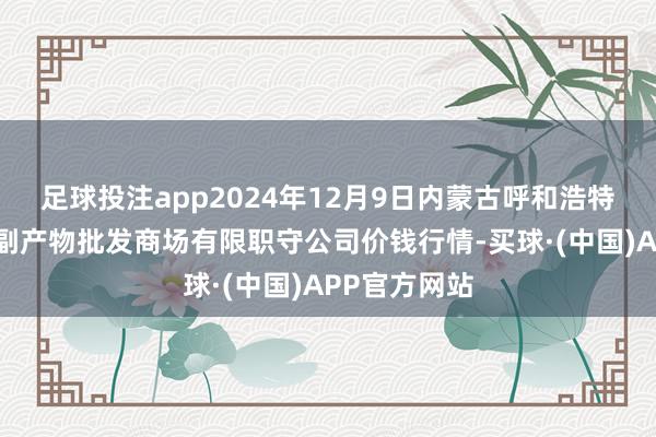 足球投注app2024年12月9日内蒙古呼和浩特市东瓦窑农副产物批发商场有限职守公司价钱行情-买球·(中国)APP官方网站