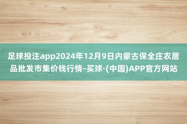 足球投注app2024年12月9日内蒙古保全庄农居品批发市集价钱行情-买球·(中国)APP官方网站