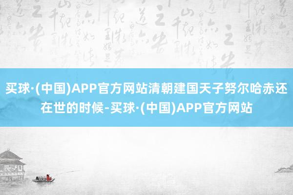 买球·(中国)APP官方网站清朝建国天子努尔哈赤还在世的时候-买球·(中国)APP官方网站