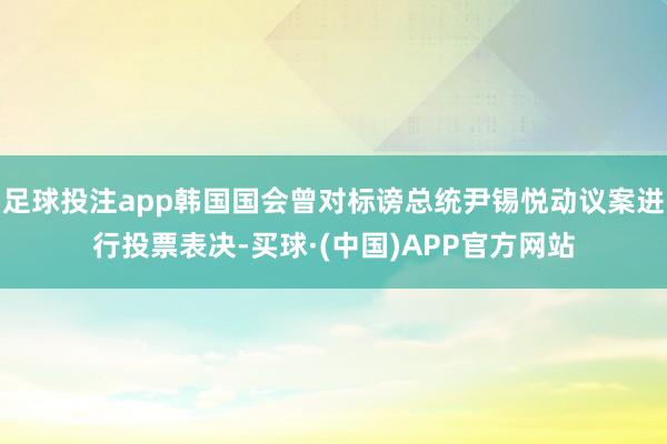 足球投注app韩国国会曾对标谤总统尹锡悦动议案进行投票表决-买球·(中国)APP官方网站