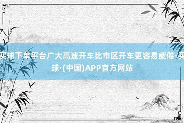 买球下单平台广大高速开车比市区开车更容易疲倦-买球·(中国)APP官方网站