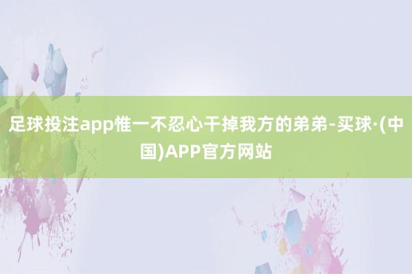 足球投注app惟一不忍心干掉我方的弟弟-买球·(中国)APP官方网站