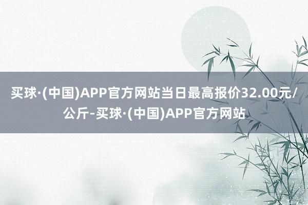 买球·(中国)APP官方网站当日最高报价32.00元/公斤-买球·(中国)APP官方网站