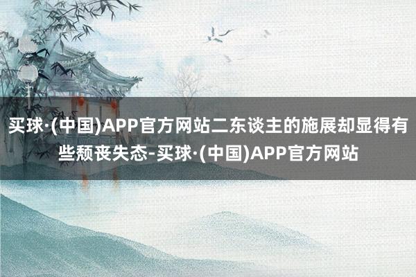 买球·(中国)APP官方网站二东谈主的施展却显得有些颓丧失态-买球·(中国)APP官方网站