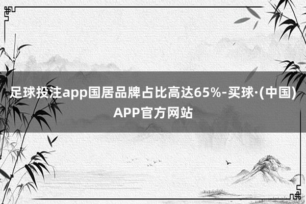 足球投注app国居品牌占比高达65%-买球·(中国)APP官方网站