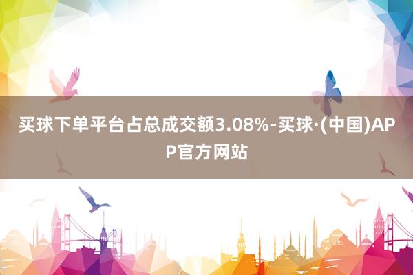 买球下单平台占总成交额3.08%-买球·(中国)APP官方网站