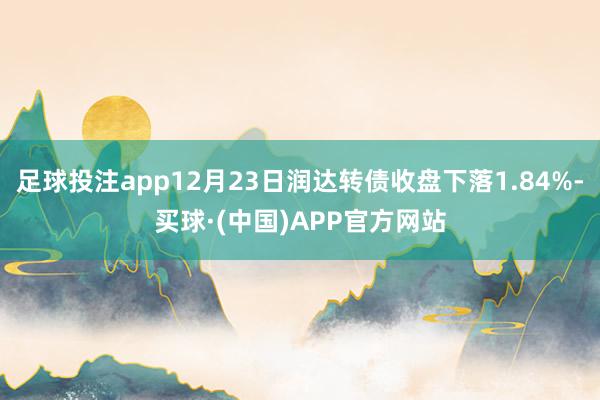 足球投注app12月23日润达转债收盘下落1.84%-买球·(中国)APP官方网站