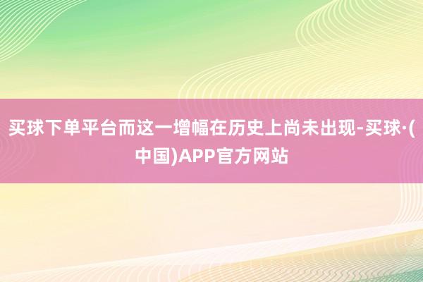 买球下单平台而这一增幅在历史上尚未出现-买球·(中国)APP官方网站