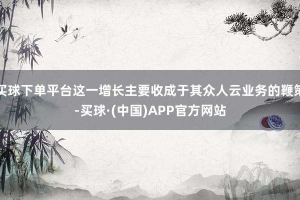 买球下单平台这一增长主要收成于其众人云业务的鞭策-买球·(中国)APP官方网站