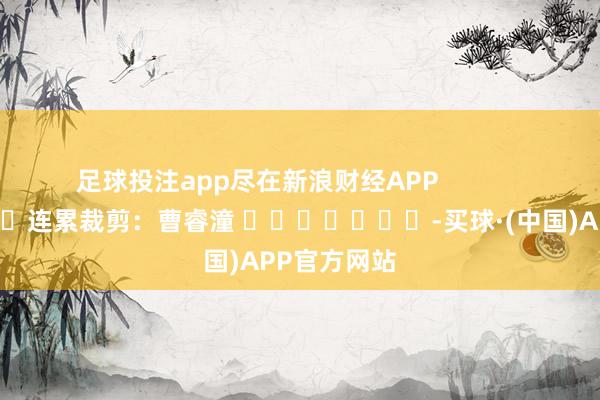 足球投注app尽在新浪财经APP            						连累裁剪：曹睿潼 							-买球·(中国)APP官方网站