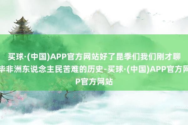 买球·(中国)APP官方网站好了昆季们我们刚才聊完毕非洲东说念主民苦难的历史-买球·(中国)APP官方网站