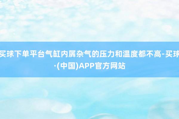 买球下单平台气缸内羼杂气的压力和温度都不高-买球·(中国)APP官方网站