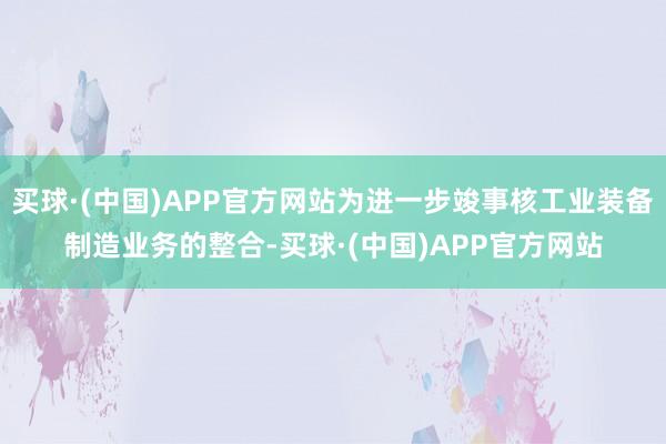 买球·(中国)APP官方网站为进一步竣事核工业装备制造业务的整合-买球·(中国)APP官方网站