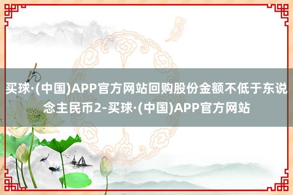 买球·(中国)APP官方网站回购股份金额不低于东说念主民币2-买球·(中国)APP官方网站