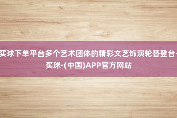 买球下单平台多个艺术团体的精彩文艺饰演轮替登台-买球·(中国)APP官方网站