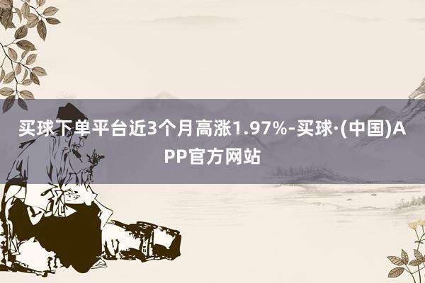 买球下单平台近3个月高涨1.97%-买球·(中国)APP官方网站