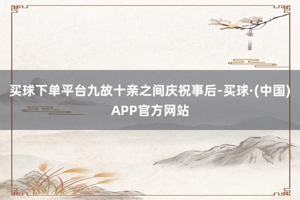 买球下单平台九故十亲之间庆祝事后-买球·(中国)APP官方网站