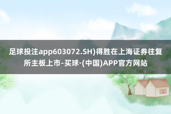 足球投注app603072.SH)得胜在上海证券往复所主板上市-买球·(中国)APP官方网站