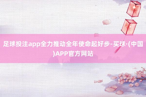 足球投注app全力推动全年使命起好步-买球·(中国)APP官方网站