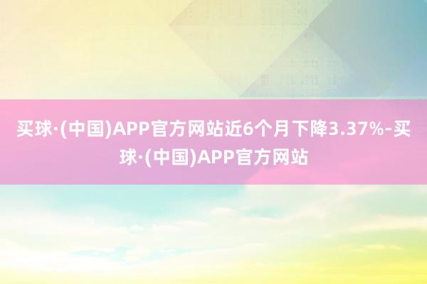 买球·(中国)APP官方网站近6个月下降3.37%-买球·(中国)APP官方网站